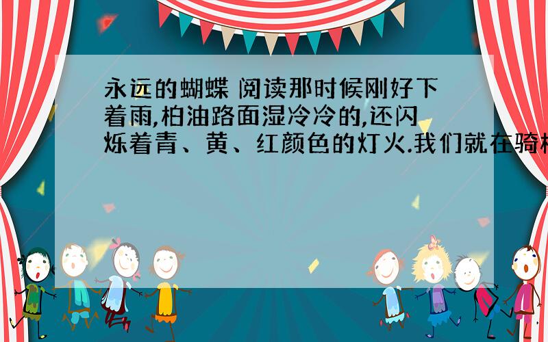 永远的蝴蝶 阅读那时候刚好下着雨,柏油路面湿冷冷的,还闪烁着青、黄、红颜色的灯火.我们就在骑楼下躲雨,看绿色的邮筒孤独地