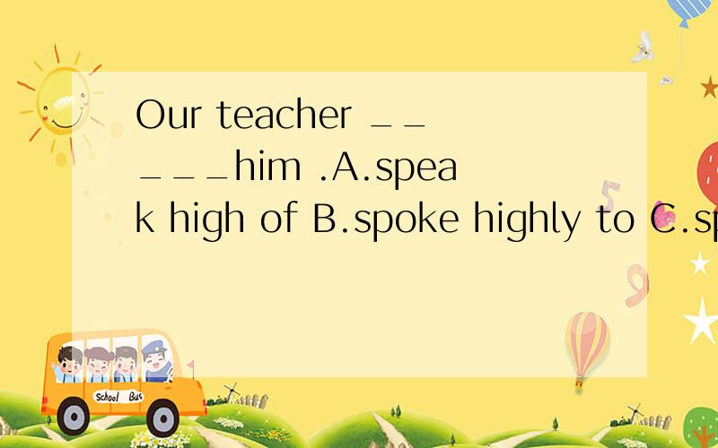 Our teacher _____him .A.speak high of B.spoke highly to C.sp