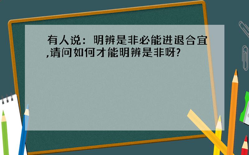 有人说：明辨是非必能进退合宜,请问如何才能明辨是非呀?