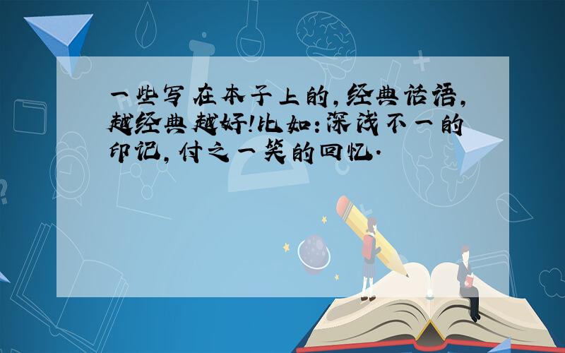 一些写在本子上的,经典话语,越经典越好!比如：深浅不一的印记,付之一笑的回忆.