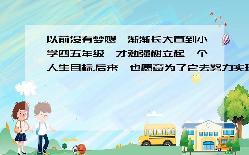 以前没有梦想,渐渐长大直到小学四五年级,才勉强树立起一个人生目标.后来,也愿意为了它去努力实现.但总是三分钟热度,开始很