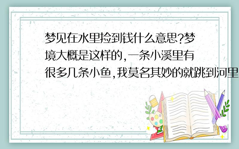 梦见在水里捡到钱什么意思?梦境大概是这样的,一条小溪里有很多几条小鱼,我莫名其妙的就跳到河里,不知道是捞鱼还是干嘛,在河