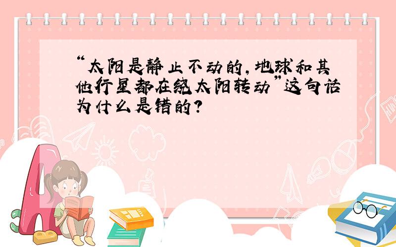 “太阳是静止不动的,地球和其他行星都在绕太阳转动”这句话为什么是错的?