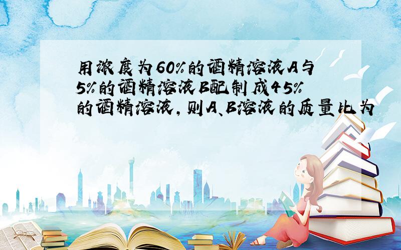 用浓度为60%的酒精溶液A与5%的酒精溶液B配制成45%的酒精溶液,则A、B溶液的质量比为