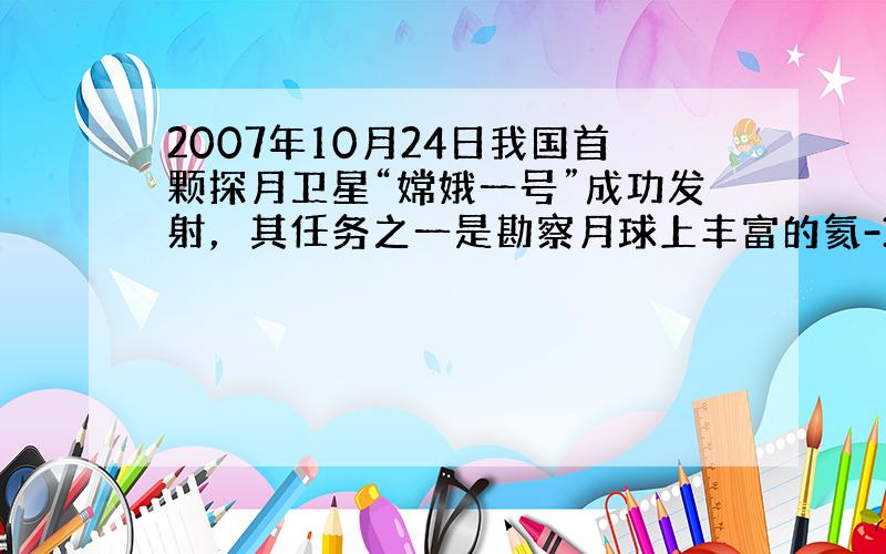 2007年10月24日我国首颗探月卫星“嫦娥一号”成功发射，其任务之一是勘察月球上丰富的氦-3（质子数为2，中子数为1的