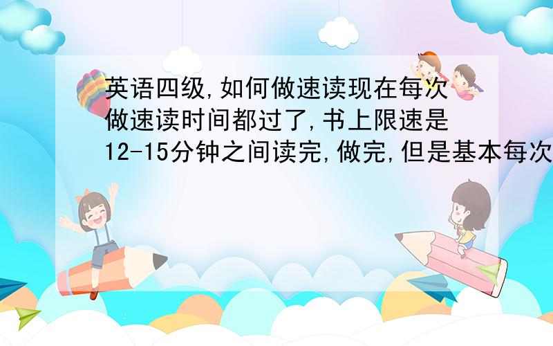 英语四级,如何做速读现在每次做速读时间都过了,书上限速是12-15分钟之间读完,做完,但是基本每次我自己做都要20-30