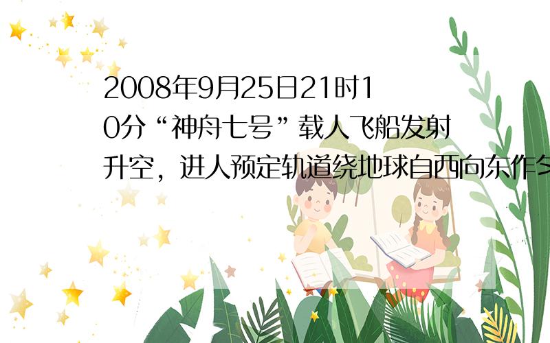 2008年9月25日21时10分“神舟七号”载人飞船发射升空，进人预定轨道绕地球自西向东作匀速圆周运动，运行轨道距地面3