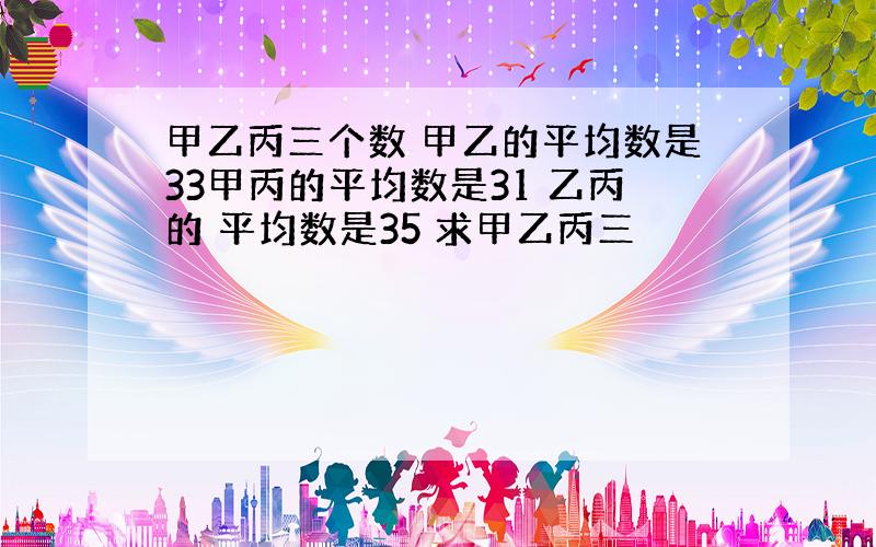 甲乙丙三个数 甲乙的平均数是33甲丙的平均数是31 乙丙的 平均数是35 求甲乙丙三