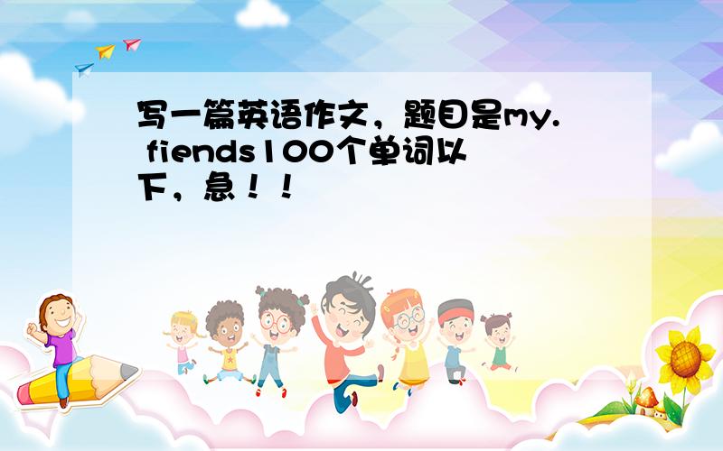 写一篇英语作文，题目是my. fiends100个单词以下，急！！