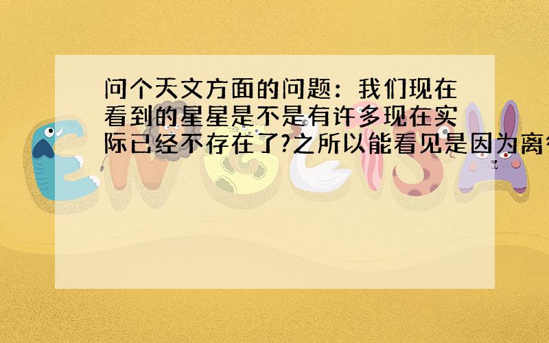 问个天文方面的问题：我们现在看到的星星是不是有许多现在实际已经不存在了?之所以能看见是因为离得很远