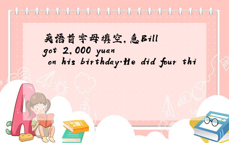 英语首字母填空,急Bill got 2,000 yuan on his birthday.He did four thi