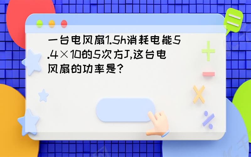 一台电风扇1.5h消耗电能5.4×10的5次方J,这台电风扇的功率是?