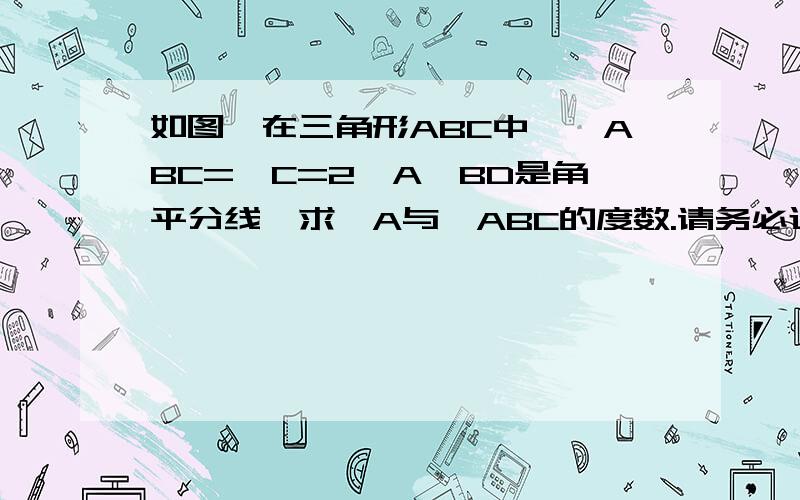 如图,在三角形ABC中,∠ABC=∠C=2∠A,BD是角平分线,求∠A与∠ABC的度数.请务必过程清楚.