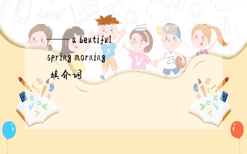 —— a beutiful spring morning 填介词