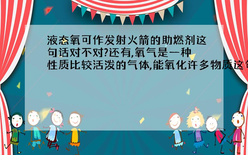 液态氧可作发射火箭的助燃剂这句话对不对?还有,氧气是一种性质比较活泼的气体,能氧化许多物质这句话对不对?这两句话在正确的