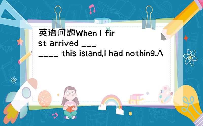 英语问题When I first arrived _______ this island,I had nothing.A