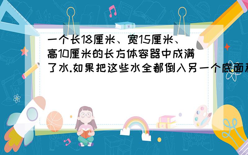 一个长18厘米、宽15厘米、高10厘米的长方体容器中成满了水.如果把这些水全都倒入另一个底面积是54平方厘米的足够高的圆