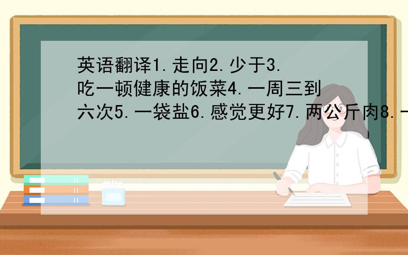 英语翻译1.走向2.少于3.吃一顿健康的饭菜4.一周三到六次5.一袋盐6.感觉更好7.两公斤肉8.一点也不9.在.的前面