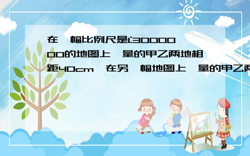 在一幅比例尺是1:3000000的地图上,量的甲乙两地相距40cm,在另一幅地图上,量的甲乙两地相距20cm.另一幅