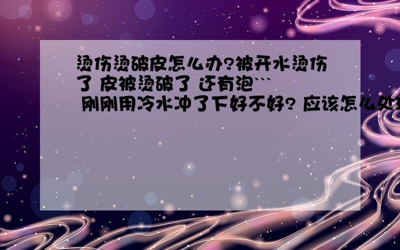 烫伤烫破皮怎么办?被开水烫伤了 皮被烫破了 还有泡``` 刚刚用冷水冲了下好不好? 应该怎么处理?