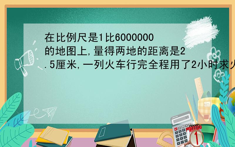 在比例尺是1比6000000的地图上,量得两地的距离是2.5厘米,一列火车行完全程用了2小时求火车的速度?