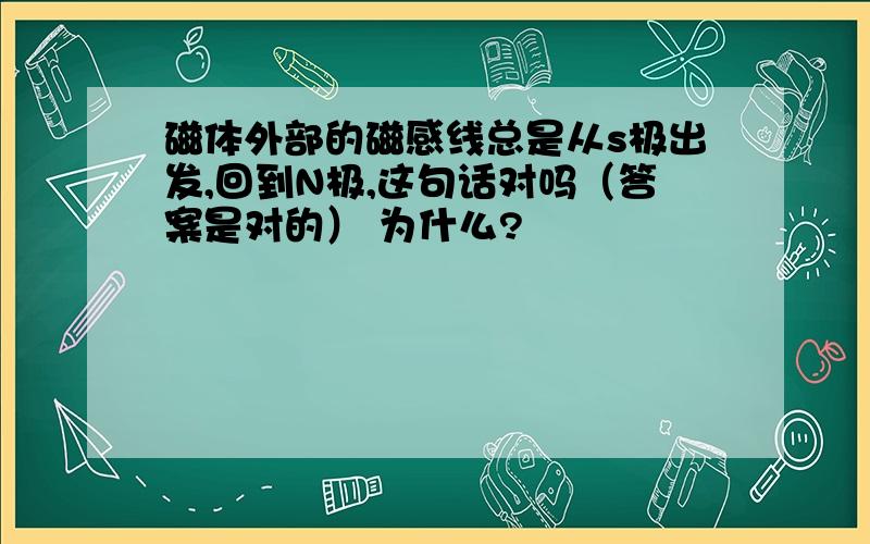 磁体外部的磁感线总是从s极出发,回到N极,这句话对吗（答案是对的） 为什么?