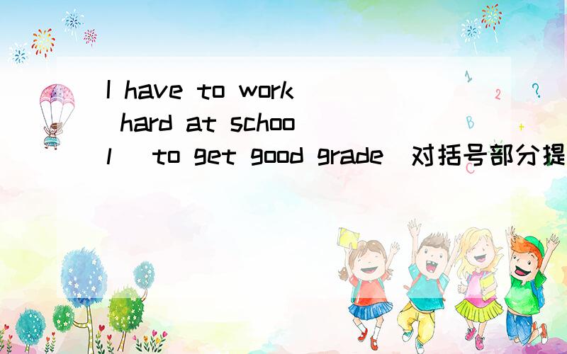 I have to work hard at school （to get good grade）对括号部分提问