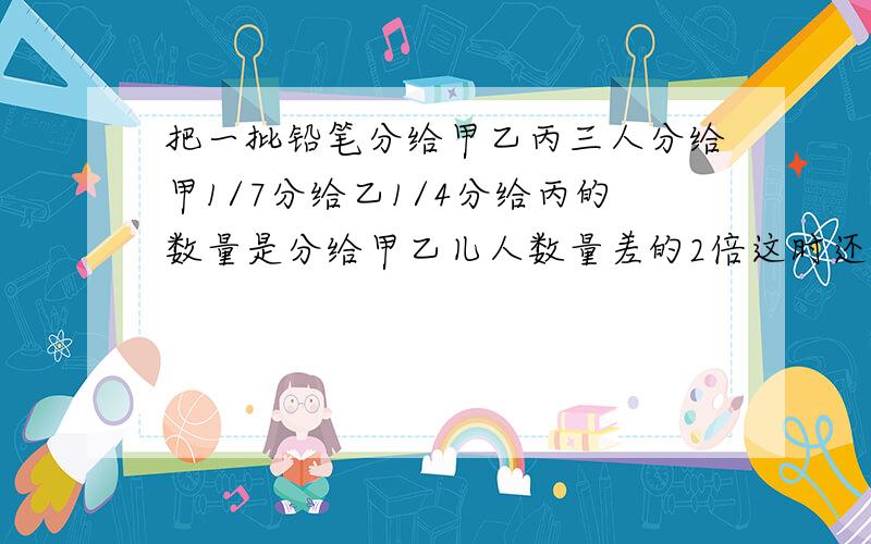 把一批铅笔分给甲乙丙三人分给甲1/7分给乙1/4分给丙的数量是分给甲乙儿人数量差的2倍这时还剩下11支铅笔问三人各分到几