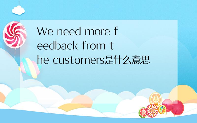 We need more feedback from the customers是什么意思