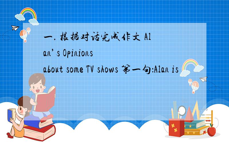 一． 根据对话完成作文 Alan’s Opinions about some TV shows 第一句：Alan is