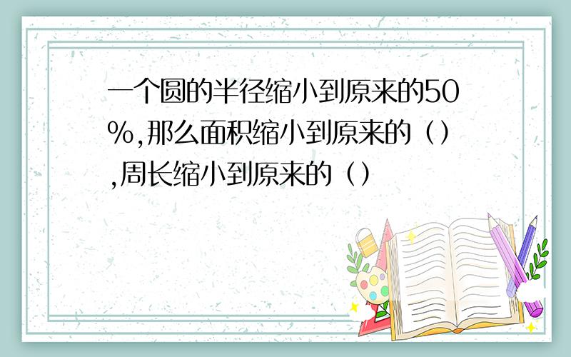 一个圆的半径缩小到原来的50%,那么面积缩小到原来的（）,周长缩小到原来的（）