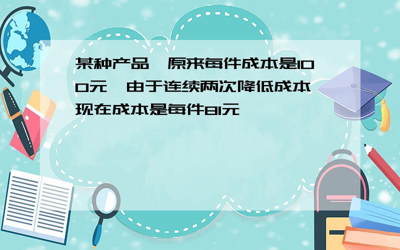 某种产品,原来每件成本是100元,由于连续两次降低成本,现在成本是每件81元,