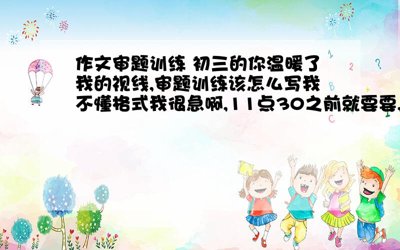 作文审题训练 初三的你温暖了我的视线,审题训练该怎么写我不懂格式我很急啊,11点30之前就要要,我可以加分