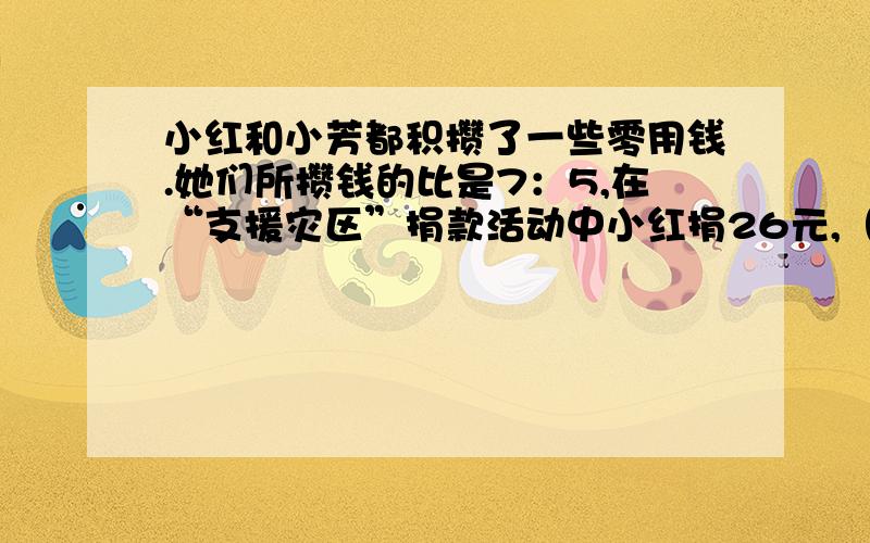 小红和小芳都积攒了一些零用钱.她们所攒钱的比是7：5,在“支援灾区”捐款活动中小红捐26元,（接下页）