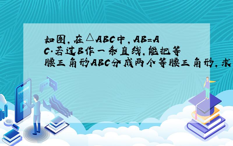 如图,在△ABC中,AB=AC.若过B作一条直线,能把等腰三角形ABC分成两个等腰三角形,求∠A的度数.