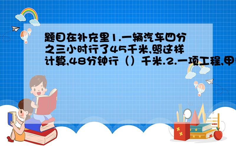 题目在补充里1.一辆汽车四分之三小时行了45千米,照这样计算,48分钟行（）千米.2.一项工程,甲队单独施工16天完成,