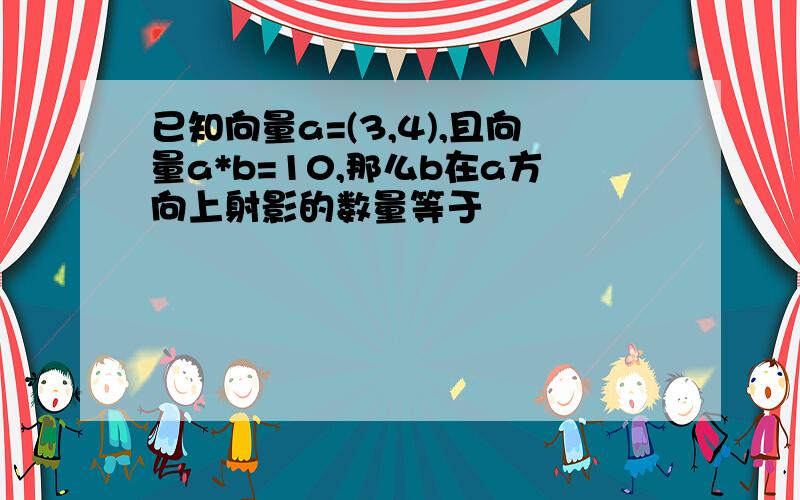 已知向量a=(3,4),且向量a*b=10,那么b在a方向上射影的数量等于