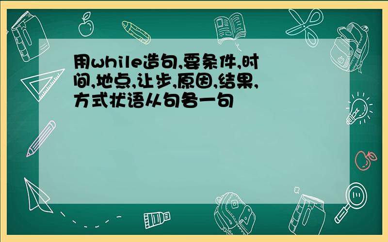 用while造句,要条件,时间,地点,让步,原因,结果,方式状语从句各一句