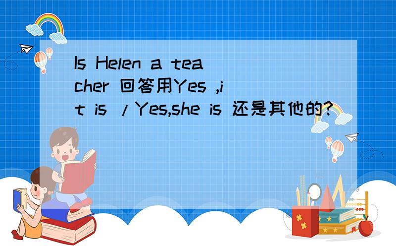 Is Helen a teacher 回答用Yes ,it is /Yes,she is 还是其他的?