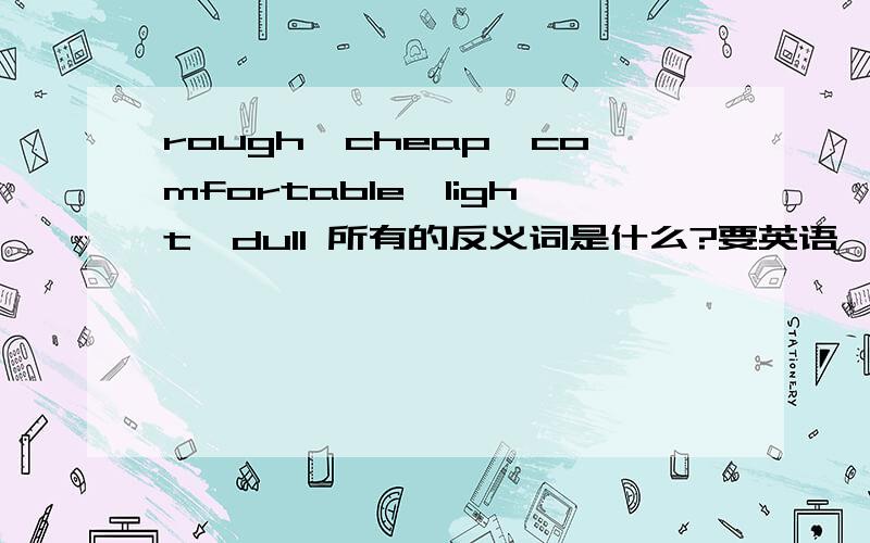 rough,cheap,comfortable,light,dull 所有的反义词是什么?要英语