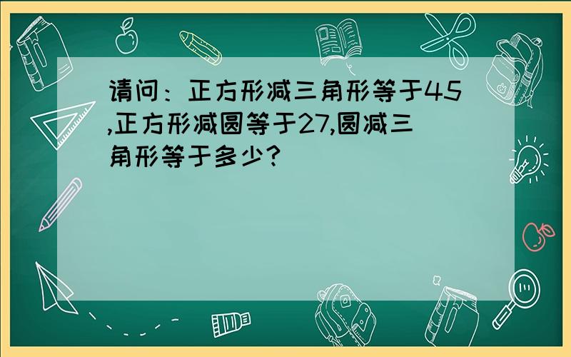 请问：正方形减三角形等于45,正方形减圆等于27,圆减三角形等于多少?