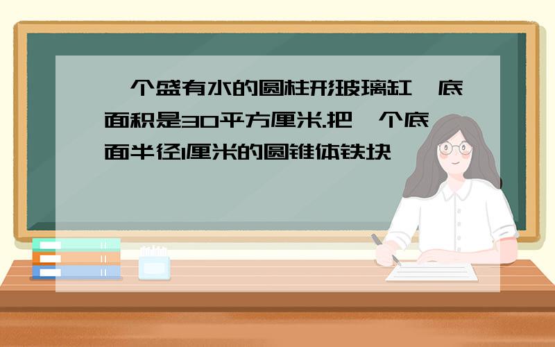 一个盛有水的圆柱形玻璃缸,底面积是30平方厘米.把一个底面半径1厘米的圆锥体铁块