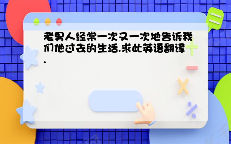 老男人经常一次又一次地告诉我们他过去的生活.求此英语翻译.