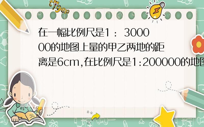 在一幅比例尺是1： 300000的地图上量的甲乙两地的距离是6cm,在比例尺是1:200000的地图上,甲乙两地的距