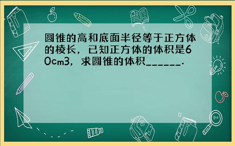 圆锥的高和底面半径等于正方体的棱长，已知正方体的体积是60cm3，求圆锥的体积______．