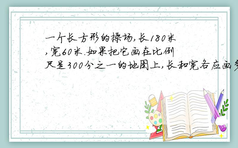 一个长方形的操场,长180米,宽60米.如果把它画在比例尺是300分之一的地图上,长和宽各应画多少厘米?