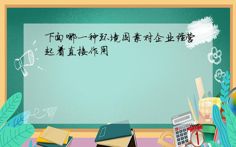 下面哪一种环境因素对企业经营起着直接作用