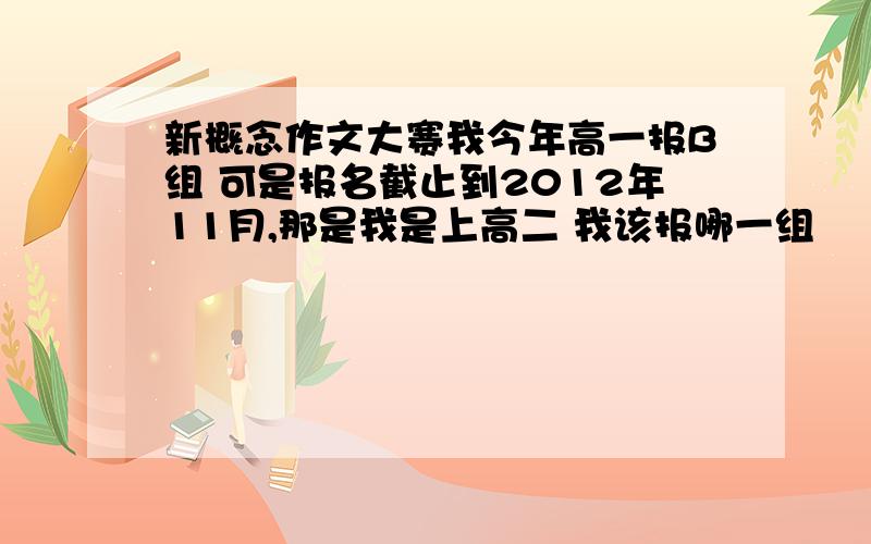 新概念作文大赛我今年高一报B组 可是报名截止到2012年11月,那是我是上高二 我该报哪一组