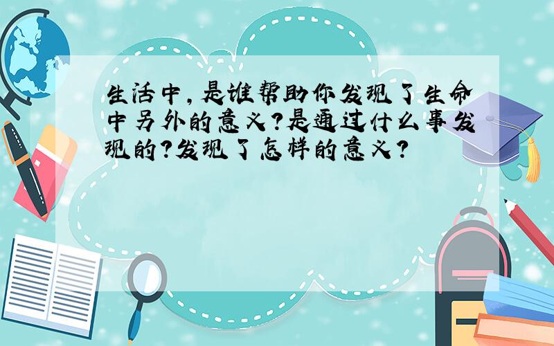 生活中,是谁帮助你发现了生命中另外的意义?是通过什么事发现的?发现了怎样的意义?