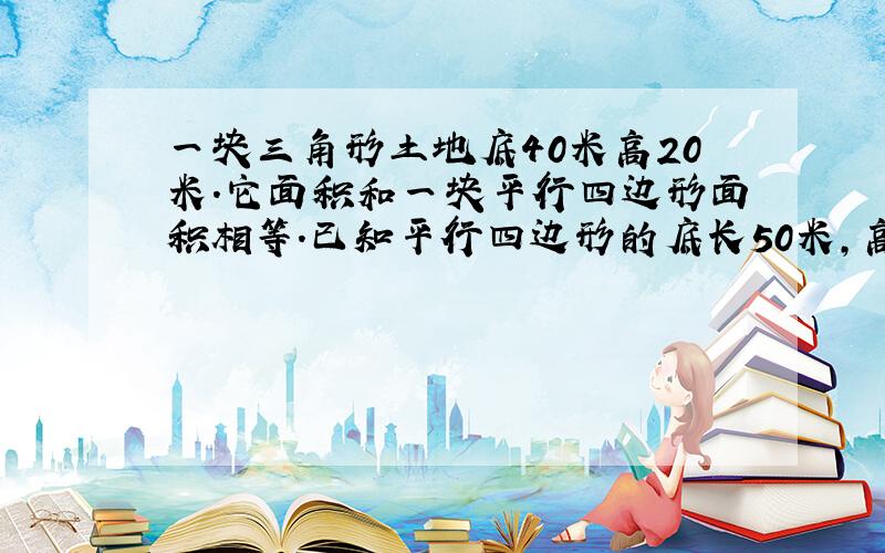 一块三角形土地底40米高20米.它面积和一块平行四边形面积相等.已知平行四边形的底长50米,高是多少米?